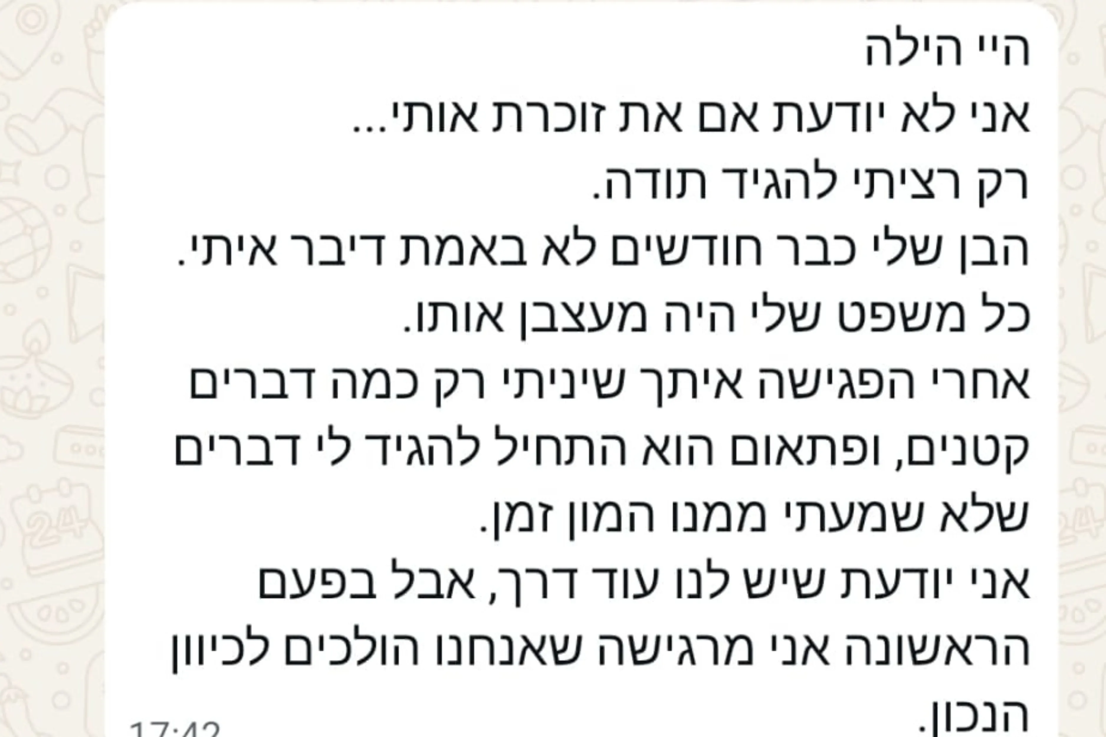 הודעת וואטסאפ מהורה: היי הילה אני לא יודעת אם את זוכרת אותי... רק רציתי להגיד תודה. הבן שלי כבר חודשים לא באמת דיבר איתי. כל משפט שלי היה מעצבן אותו. אחרי הפגישה איתך שיניתי רק כמה דברים קטנים, ופתאום הוא התחיל להגיד לי דברים שלא שמעתי ממנו המון זמן. אני יודעת שיש לנו עוד דרך, אבל בפעם הראשונה אני מרגישה שאנחנו הולכים לכיוון הנכון.