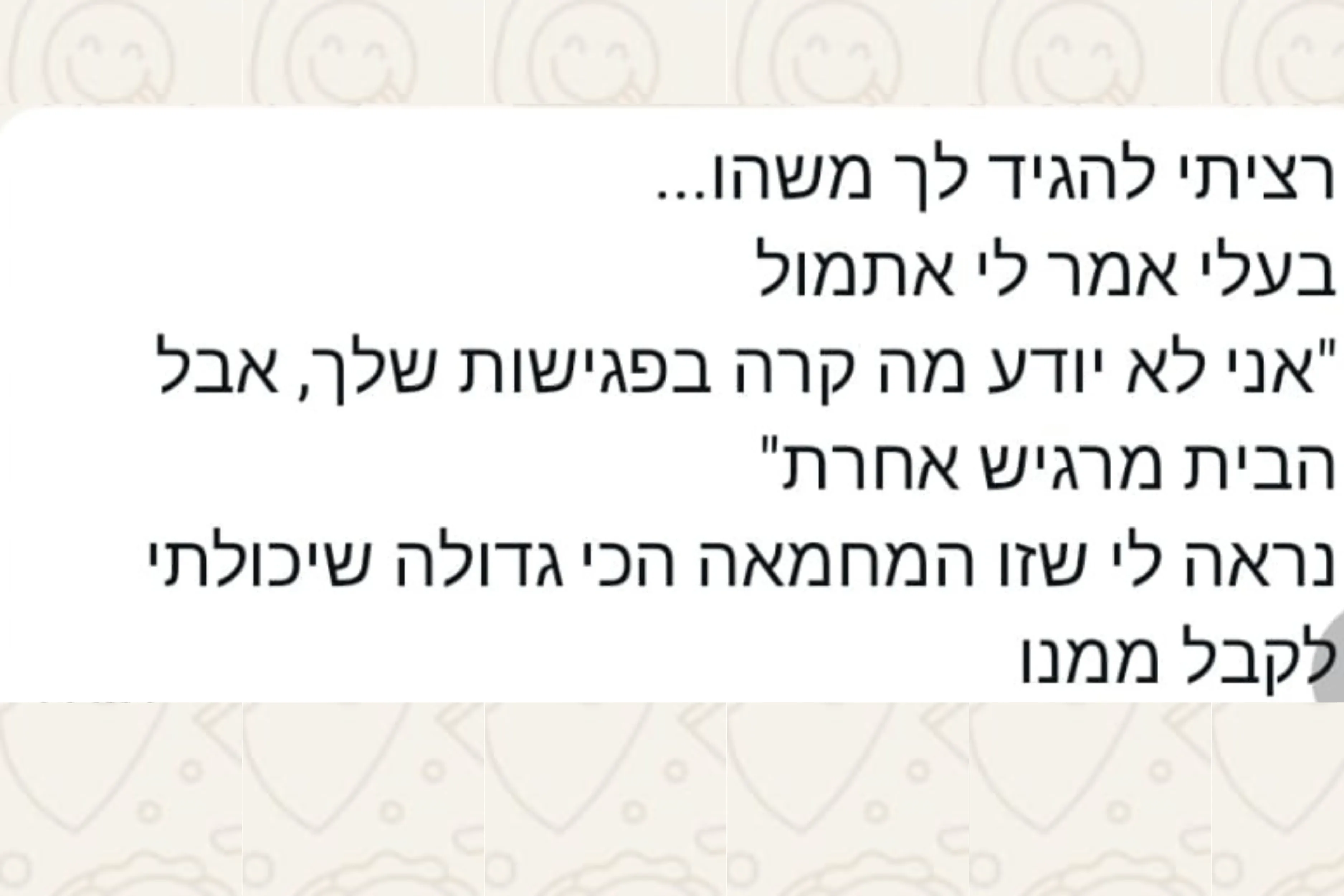 הודעת וואטסאפ מהורה: רציתי להגיד לך משהו... בעלי אמר לי אתמול "אני לא יודע מה קרה בפגישות שלך, אבל הבית מרגיש אחרת" נראה לי שזו המחמאה הכי גדולה שיכולתי לקבל ממנו
