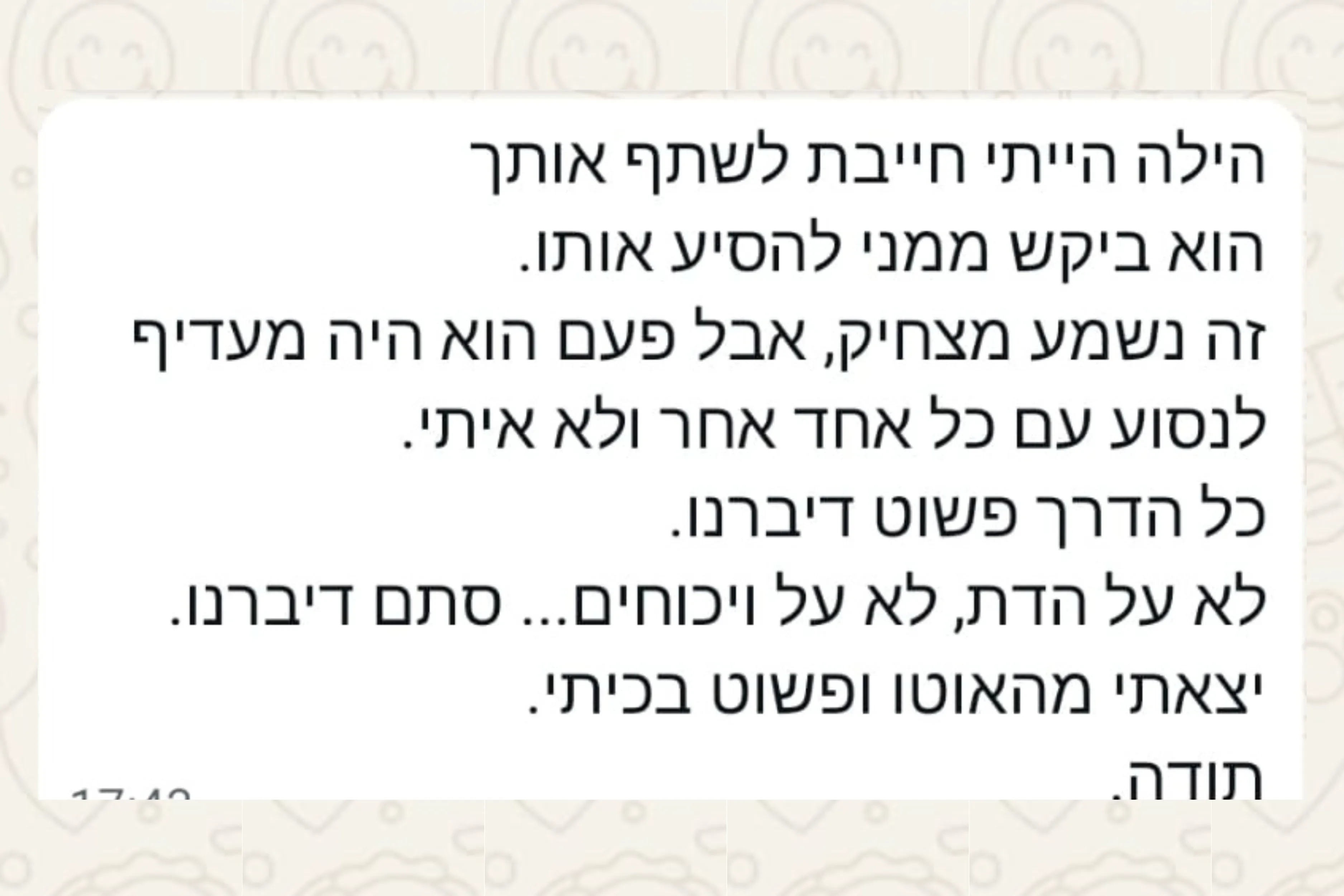 הודעת וואטסאפ מהורה: הילה הייתי חייבת לשתף אותך הוא ביקש ממני להסיע אותו. זה נשמע מצחיק, אבל פעם הוא היה מעדיף לנסוע עם כל אחד אחר ולא איתי. כל הדרך פשוט דיברנו. לא על הדת, לא על ויכוחים... סתם דיברנו. יצאתי מהאוטו ופשוט בכיתי. תודה.