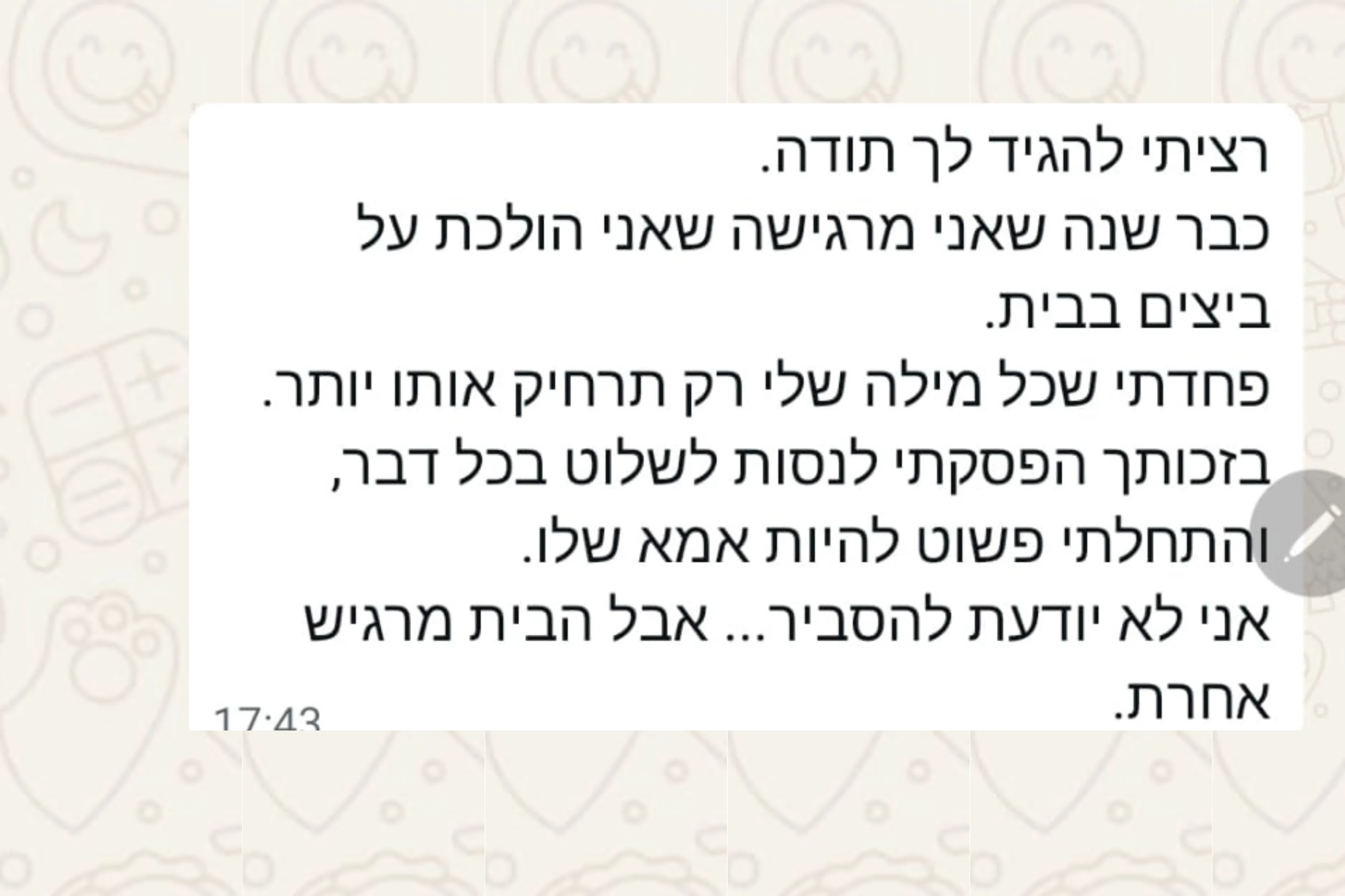 הודעת וואטסאפ מהורה: רציתי להגיד לך תודה. כבר שנה שאני מרגישה שאני הולכת על ביצים בבית. פחדתי שכל מילה שלי רק תרחיק אותו יותר. בזכותך הפסקתי לנסות לשלוט בכל דבר, והתחלתי פשוט להיות אמא שלו. אני לא יודעת להסביר... אבל הבית מרגיש אחרת.