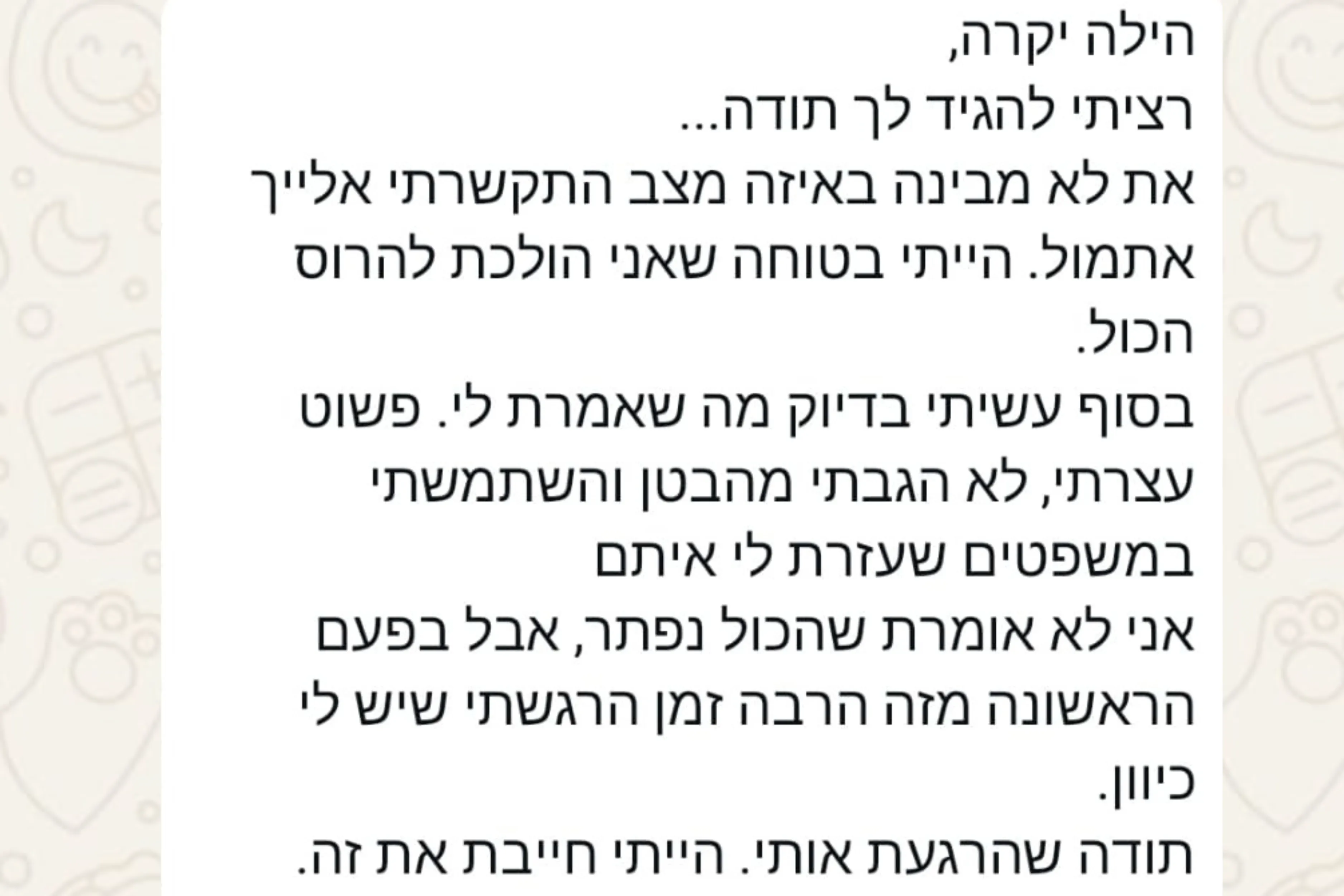 הודעת וואטסאפ מהורה: הילה יקרה, רציתי להגיד לך תודה... את לא מבינה באיזה מצב התקשרתי אלייך אתמול. הייתי בטוחה שאני הולכת להרוס הכול. בסוף עשיתי בדיוק מה שאמרת לי. פשוט עצרתי, לא הגבתי מהבטן והשתמשתי במשפטים שעזרת לי איתם אני לא אומרת שהכול נפתר, אבל בפעם הראשונה מזה הרבה זמן הרגשתי שיש לי כיוון. תודה שהרגעת אותי. הייתי חייבת את זה.