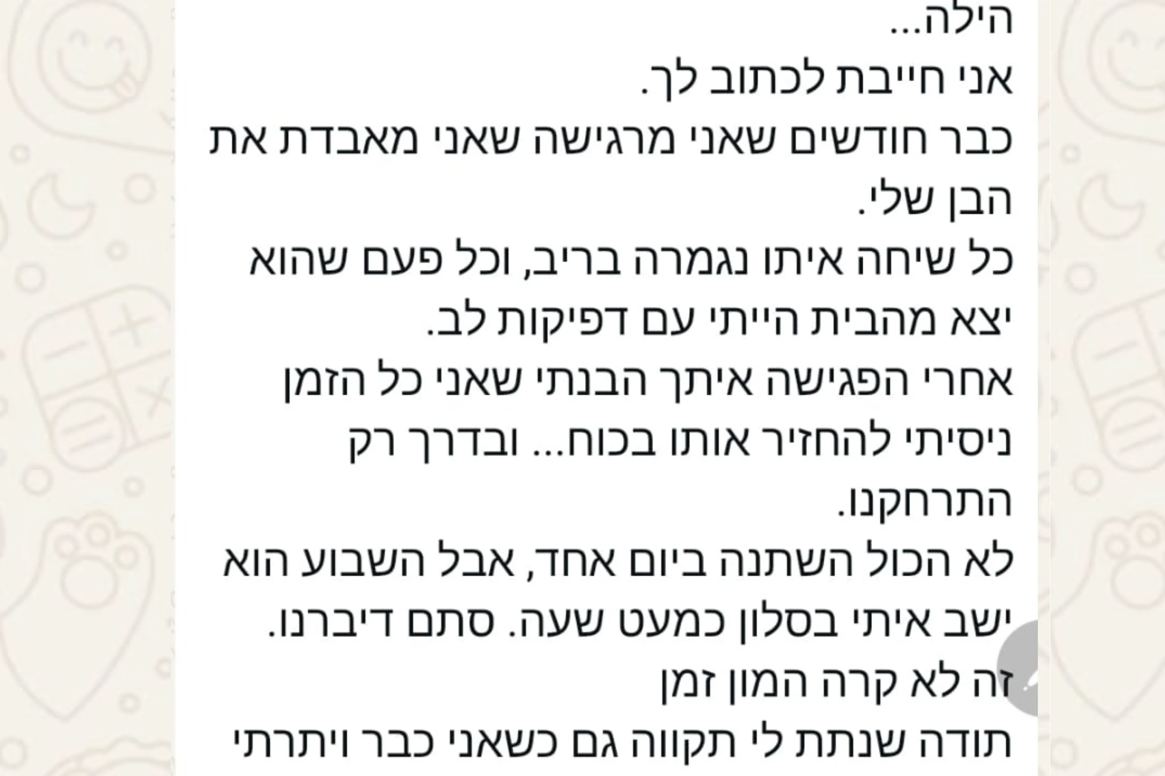 הודעת וואטסאפ מהורה: הילה... אני חייבת לכתוב לך. כבר חודשים שאני מרגישה שאני מאבדת את הבן שלי. כל שיחה איתו נגמרה בריב, וכל פעם שהוא יצא מהבית הייתי עם דפיקות לב. אחרי הפגישה איתך הבנתי שאני כל הזמן ניסיתי להחזיר אותו בכוח... ובדרך רק התרחקנו. לא הכול השתנה ביום אחד, אבל השבוע הוא ישב איתי בסלון כמעט שעה. סתם דיברנו. זה לא קרה המון זמן תודה שנתת לי תקווה גם כשאני כבר ויתרתי