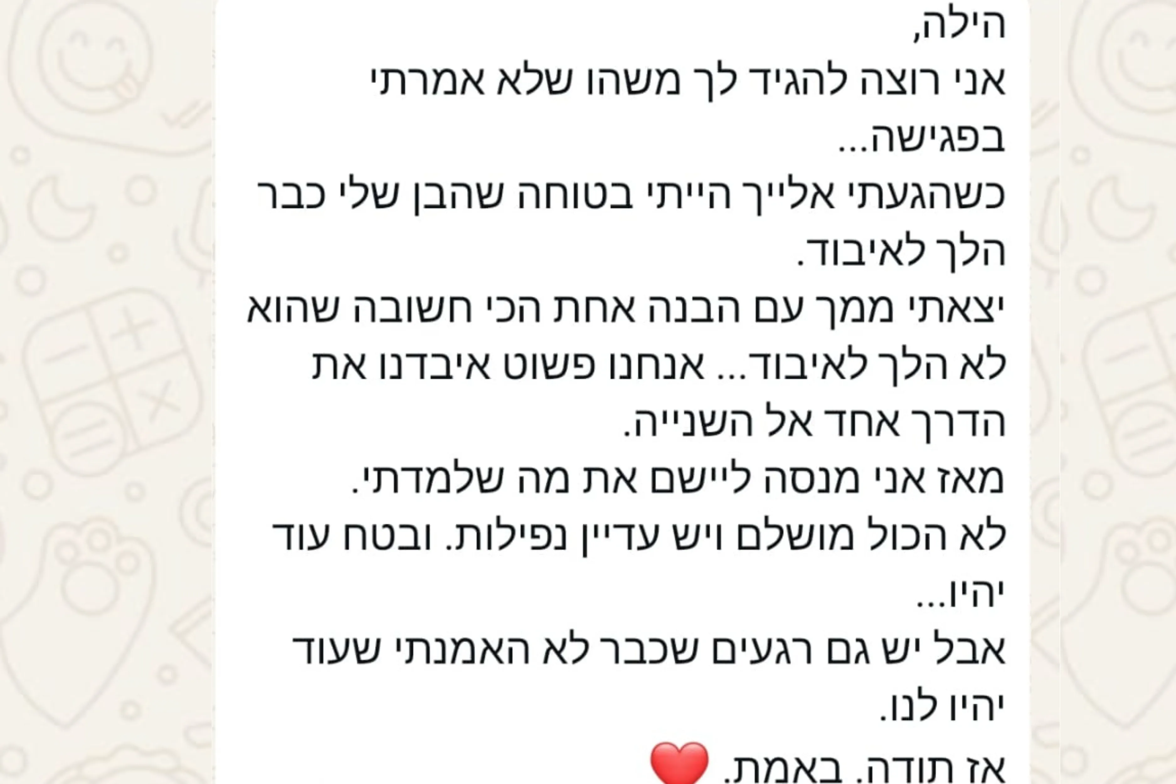 הודעת וואטסאפ מהורה: הילה, אני רוצה להגיד לך משהו שלא אמרתי בפגישה... כשהגעתי אלייך הייתי בטוחה שהבן שלי כבר הלך לאיבוד. יצאתי ממך עם הבנה אחת הכי חשובה שהוא לא הלך לאיבוד... אנחנו פשוט איבדנו את הדרך אחד אל השנייה. מאז אני מנסה ליישם את מה שלמדתי. לא הכול מושלם ויש עדיין נפילות. ובטח עוד יהיו... אבל יש גם רגעים שכבר לא האמנתי שעוד יהיו לנו. אז תודה. באמת. ❤️