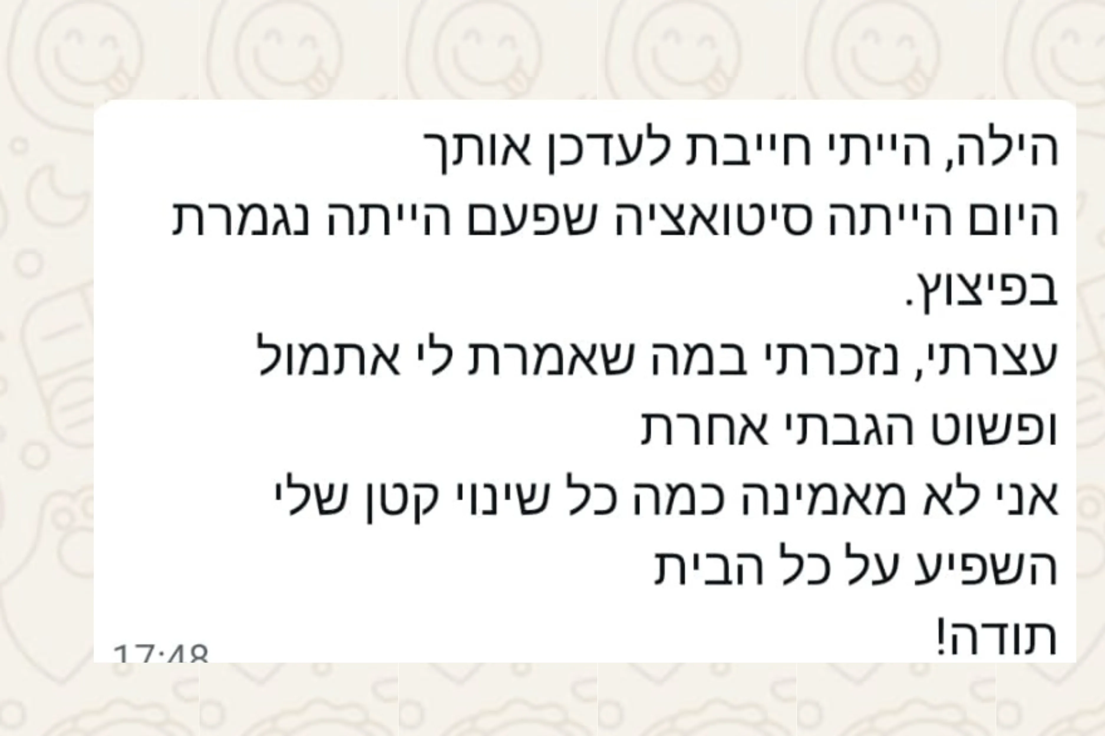 הודעת וואטסאפ מהורה: הילה, הייתי חייבת לעדכן אותך היום הייתה סיטואציה שפעם הייתה נגמרת בפיצוץ. עצרתי, נזכרתי במה שאמרת לי אתמול ופשוט הגבתי אחרת אני לא מאמינה כמה כל שינוי קטן שלי השפיע על כל הבית תודה!