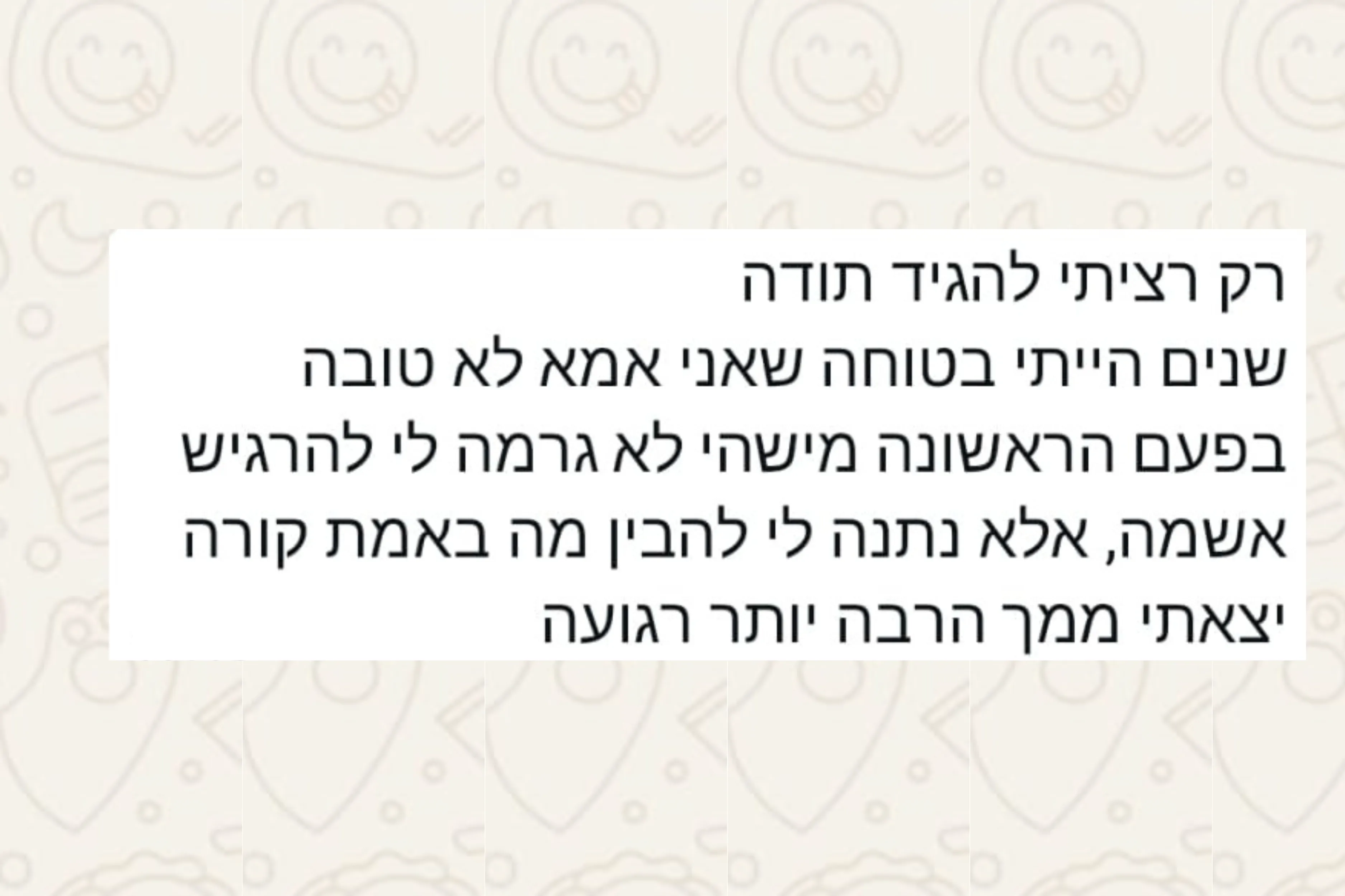 הודעת וואטסאפ מהורה: רק רציתי להגיד תודה שנים הייתי בטוחה שאני אמא לא טובה בפעם הראשונה מישהי לא גרמה לי להרגיש אשמה, אלא נתנה לי להבין מה באמת קורה יצאתי ממך הרבה יותר רגועה